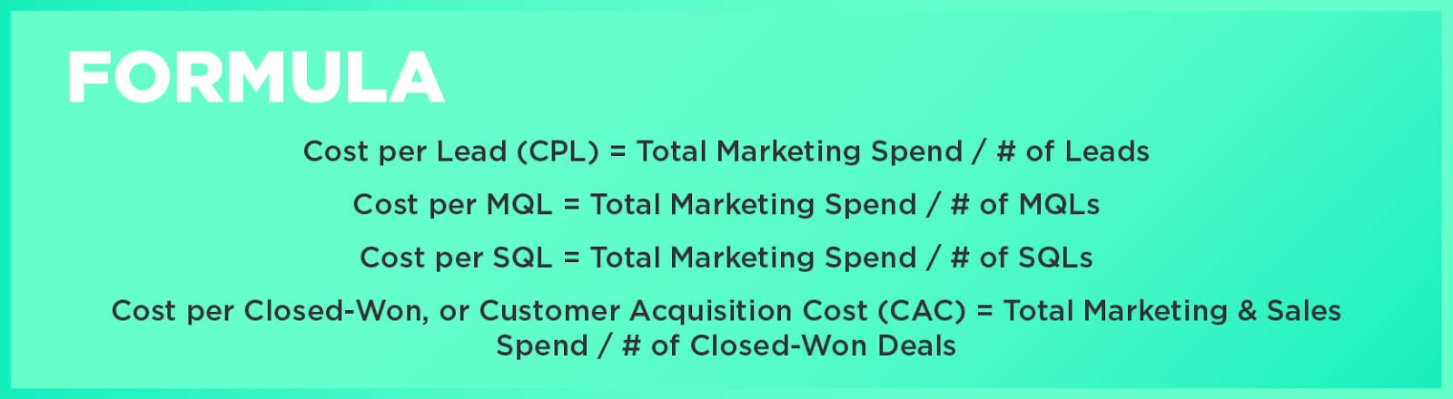 Formula: Cost per Lead (CPL) = Total Marketing Spend / # of LeadsCost per MQL = Total Marketing Spend / # of MQLsCost per SQL = Total Marketing Spend / # of SQLsCost per Closed-Won, or Customer Acquisition Cost (CAC) = Total Marketing & Sales Spend / # of Closed-Won Deals