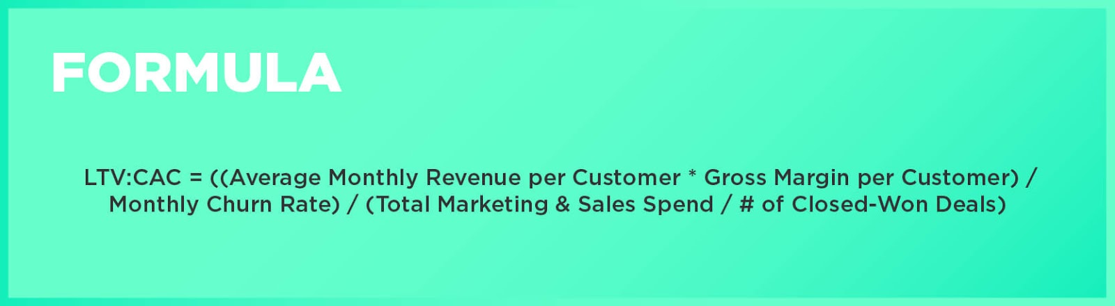 Formula: LTV:CAC = ((Average Monthly Revenue per Customer * Gross Margin per Customer) / Monthly Churn Rate) / (Total Marketing & Sales Spend / # of Closed-Won Deals)