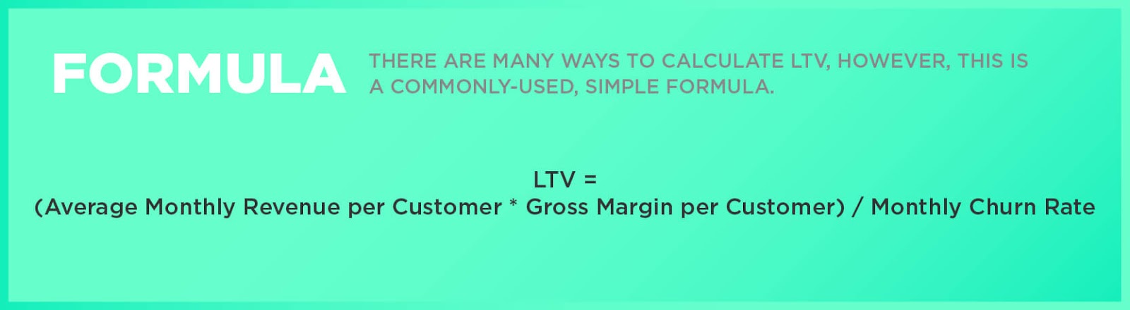 Formula: There are many ways to calculate LTV, however, this is a commonly-used, simple formula. LTV = (Average Monthly Revenue per Customer * Gross Margin per Customer) / Monthly Churn Rate